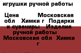 игрушки ручной работы › Цена ­ 500 - Московская обл., Химки г. Подарки и сувениры » Изделия ручной работы   . Московская обл.,Химки г.